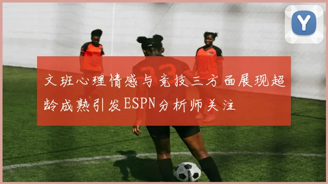 文班心理情感与竞技三方面展现超龄成熟引发ESPN分析师关注