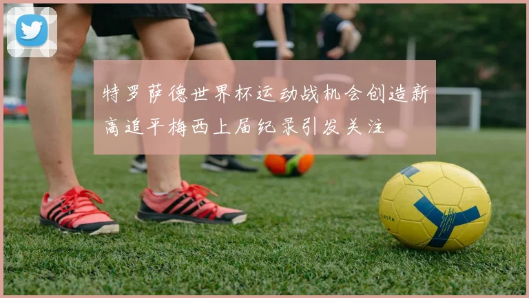 特罗萨德世界杯运动战机会创造新高追平梅西上届纪录引发关注