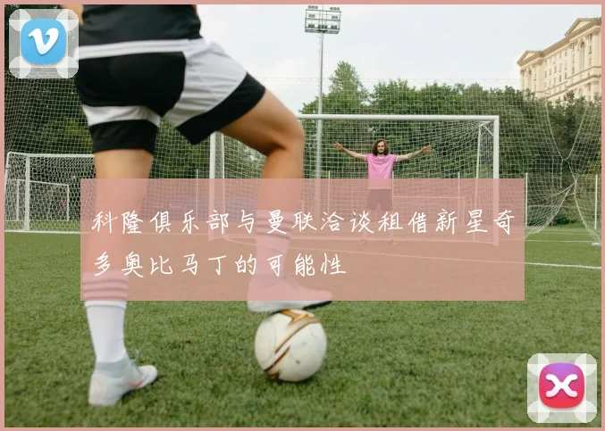 科隆俱乐部与曼联洽谈租借新星奇多奥比马丁的可能性