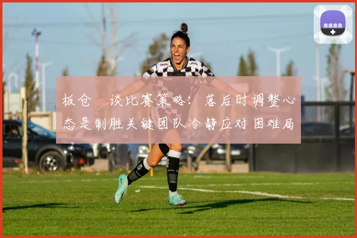 板仓滉谈比赛策略：落后时调整心态是制胜关键团队冷静应对困难局面