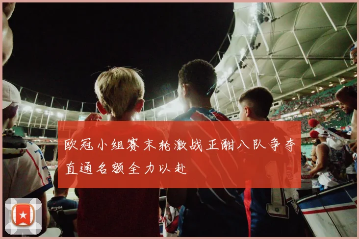 欧冠小组赛末轮激战正酣八队争夺直通名额全力以赴