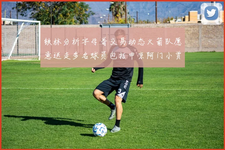 铁林分析字母哥交易动态火箭队愿意送走多名球员包括申京阿门小贾