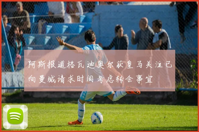 阿斯报道格瓦迪奥尔获皇马关注已向曼城请求时间考虑转会事宜