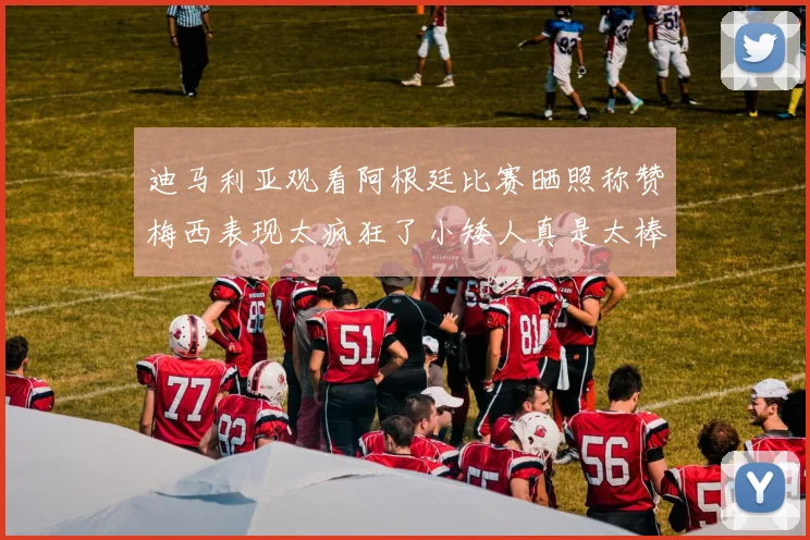 迪马利亚观看阿根廷比赛晒照称赞梅西表现太疯狂了小矮人真是太棒了