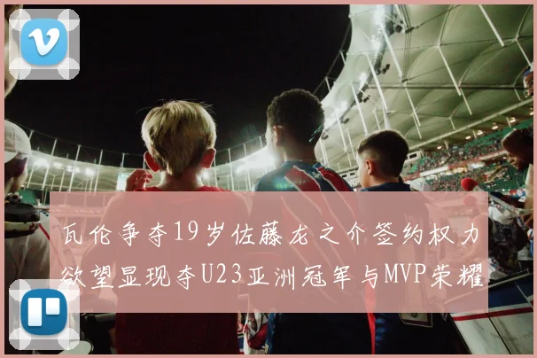 瓦伦争夺19岁佐藤龙之介签约权力欲望显现夺U23亚洲冠军与MVP荣耀