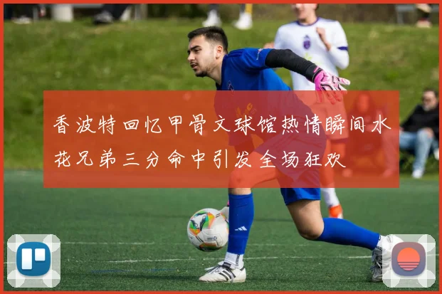 香波特回忆甲骨文球馆热情瞬间水花兄弟三分命中引发全场狂欢