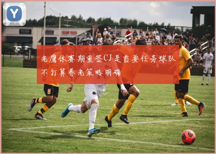 老鹰休赛期重签CJ是首要任务球队不打算养老策略明确