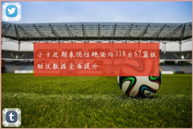 小卡近期表现惊艳场均318分67篮板助攻数据全面提升