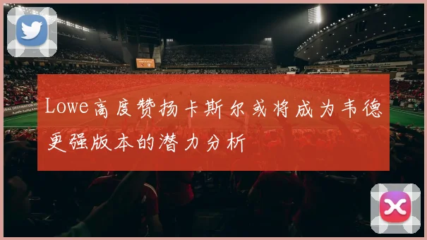 Lowe高度赞扬卡斯尔或将成为韦德更强版本的潜力分析