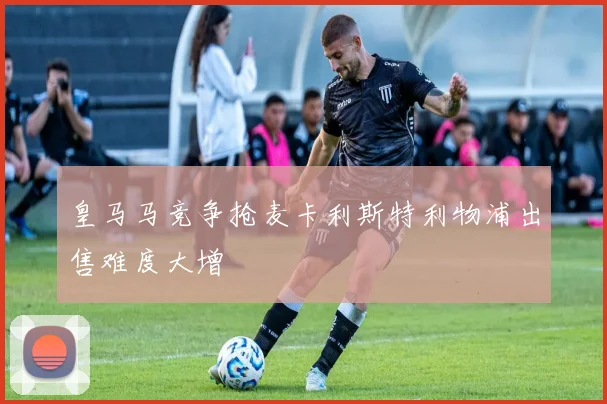 皇马马竞争抢麦卡利斯特利物浦出售难度大增