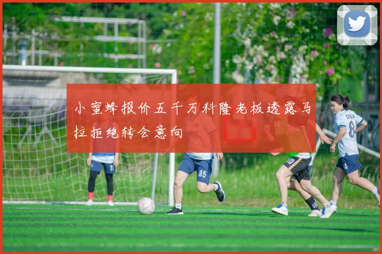 小蜜蜂报价五千万科隆老板透露马拉拒绝转会意向