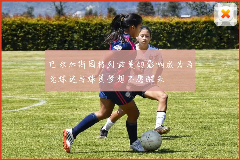 巴尔加斯因格列兹曼的影响成为马竞球迷与球员梦想不愿醒来