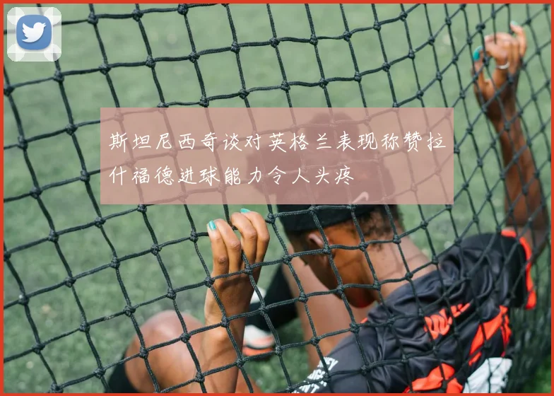 斯坦尼西奇谈对英格兰表现称赞拉什福德进球能力令人头疼
