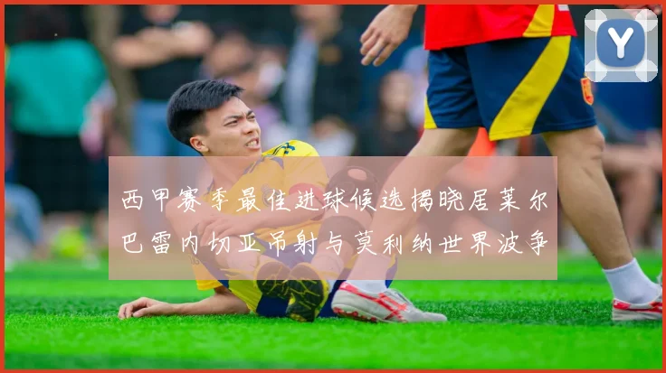 西甲赛季最佳进球候选揭晓居莱尔巴雷内切亚吊射与莫利纳世界波争辉