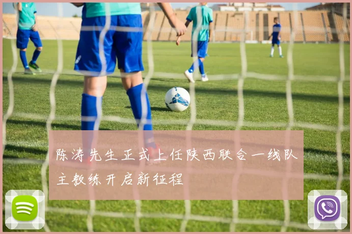 陈涛先生正式上任陕西联合一线队主教练开启新征程