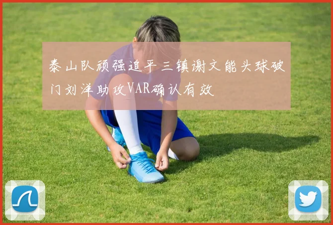 泰山队顽强追平三镇谢文能头球破门刘洋助攻VAR确认有效